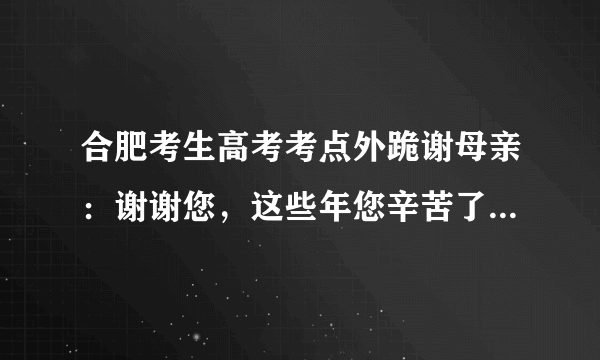 合肥考生高考考点外跪谢母亲：谢谢您，这些年您辛苦了, 你怎么看？