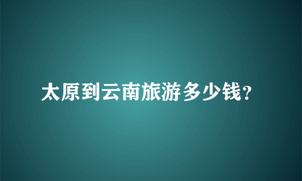 太原到云南旅游多少钱？