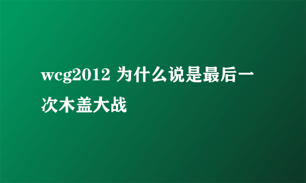 wcg2012 为什么说是最后一次木盖大战