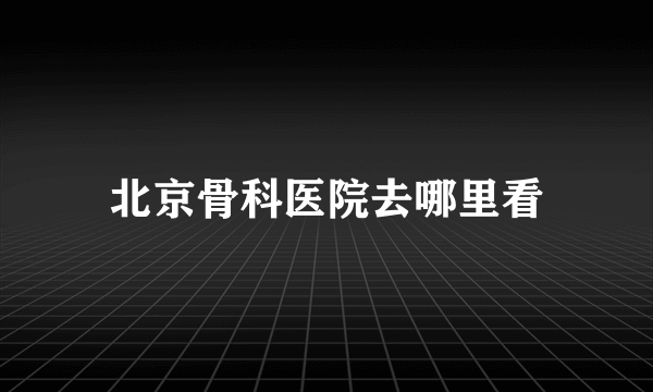 北京骨科医院去哪里看