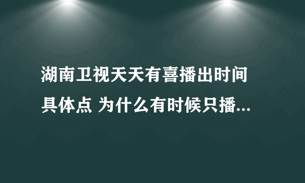 湖南卫视天天有喜播出时间 具体点 为什么有时候只播出一集而已，网络上什么时候更新的？ 谢谢拉！