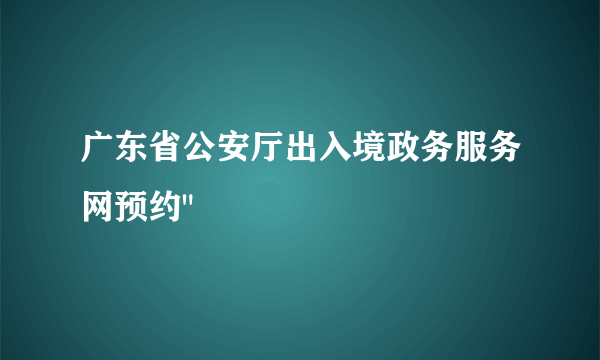 广东省公安厅出入境政务服务网预约