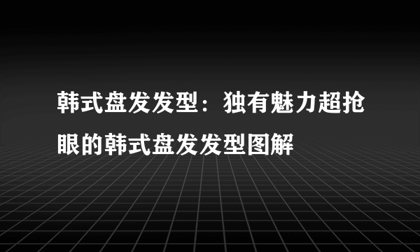 韩式盘发发型：独有魅力超抢眼的韩式盘发发型图解