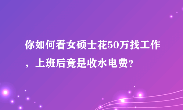 你如何看女硕士花50万找工作，上班后竟是收水电费？