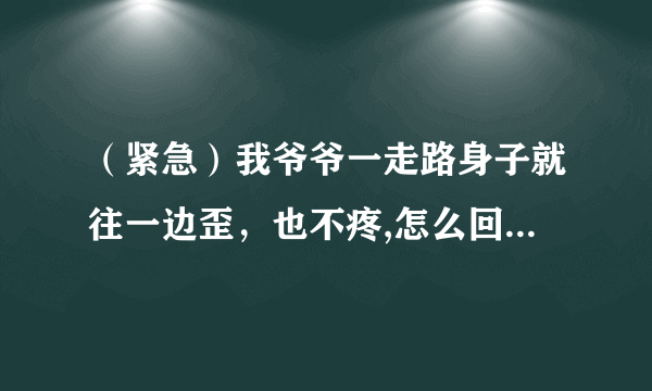 （紧急）我爷爷一走路身子就往一边歪，也不疼,怎么回事！！？