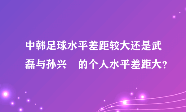 中韩足球水平差距较大还是武磊与孙兴慜的个人水平差距大？