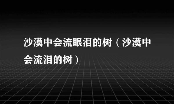 沙漠中会流眼泪的树（沙漠中会流泪的树）