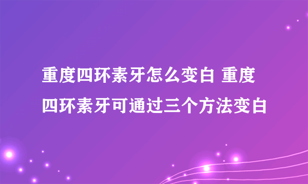 重度四环素牙怎么变白 重度四环素牙可通过三个方法变白