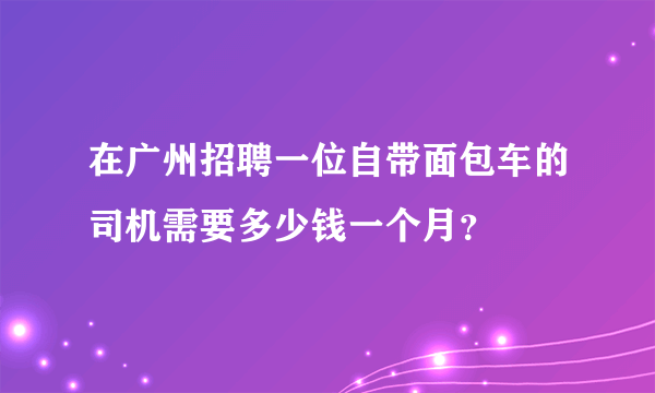 在广州招聘一位自带面包车的司机需要多少钱一个月？