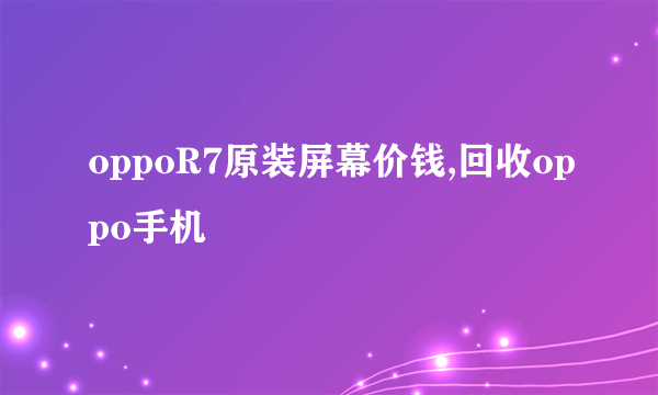 oppoR7原装屏幕价钱,回收oppo手机