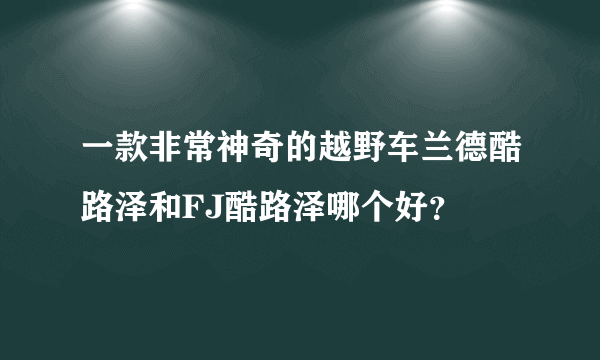 一款非常神奇的越野车兰德酷路泽和FJ酷路泽哪个好？