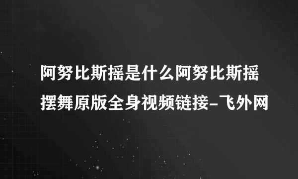 阿努比斯摇是什么阿努比斯摇摆舞原版全身视频链接-飞外网