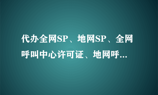 代办全网SP、地网SP、全网呼叫中心许可证、地网呼叫中心许可证？