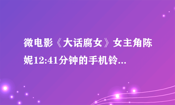 微电影《大话腐女》女主角陈妮12:41分钟的手机铃声是什么?