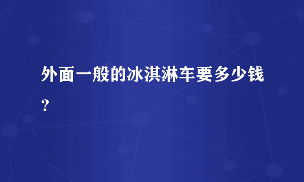 外面一般的冰淇淋车要多少钱？