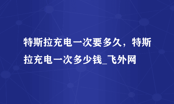 特斯拉充电一次要多久，特斯拉充电一次多少钱_飞外网