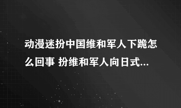 动漫迷扮中国维和军人下跪怎么回事 扮维和军人向日式少女下跪