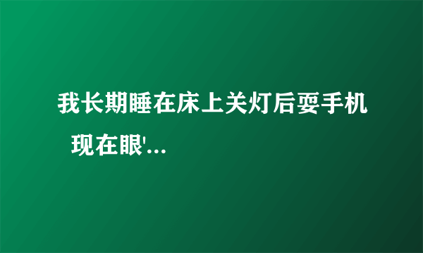 我长期睡在床上关灯后耍手机  现在眼'...