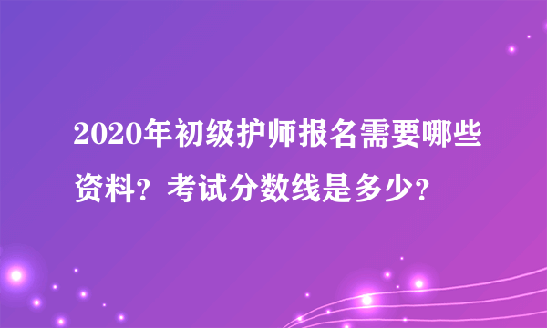 2020年初级护师报名需要哪些资料？考试分数线是多少？