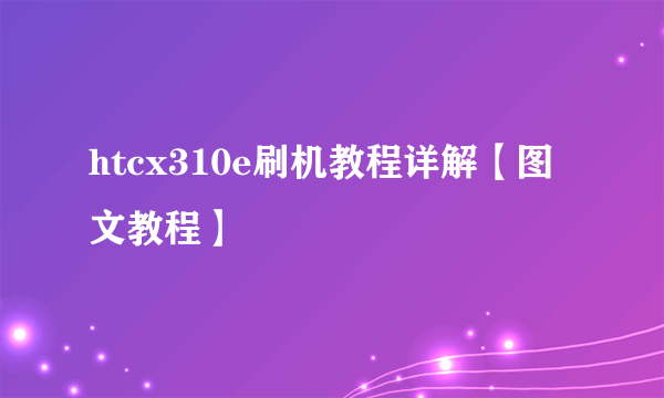 htcx310e刷机教程详解【图文教程】