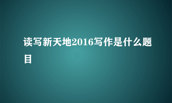 读写新天地2016写作是什么题目