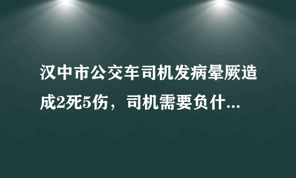 汉中市公交车司机发病晕厥造成2死5伤，司机需要负什么责任吗？