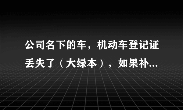 公司名下的车，机动车登记证丢失了（大绿本），如果补办需要提供哪些手续？