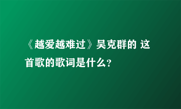 《越爱越难过》吴克群的 这首歌的歌词是什么？