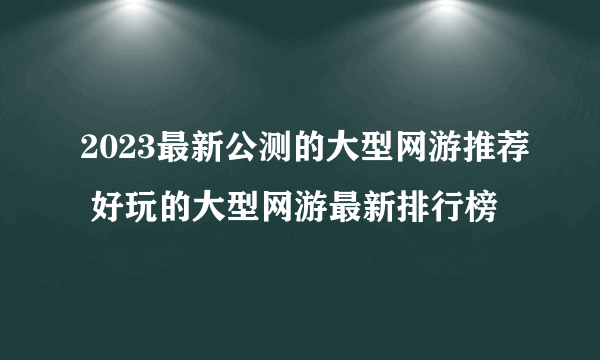 2023最新公测的大型网游推荐 好玩的大型网游最新排行榜