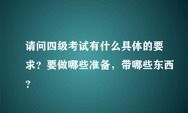 请问四级考试有什么具体的要求？要做哪些准备，带哪些东西？