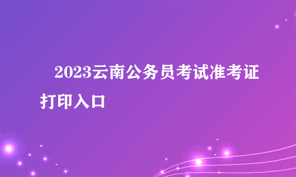    2023云南公务员考试准考证打印入口