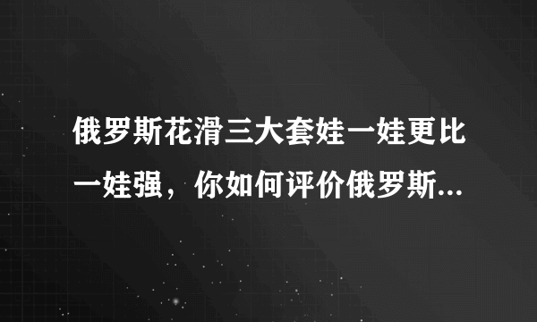 俄罗斯花滑三大套娃一娃更比一娃强，你如何评价俄罗斯选手的表现？