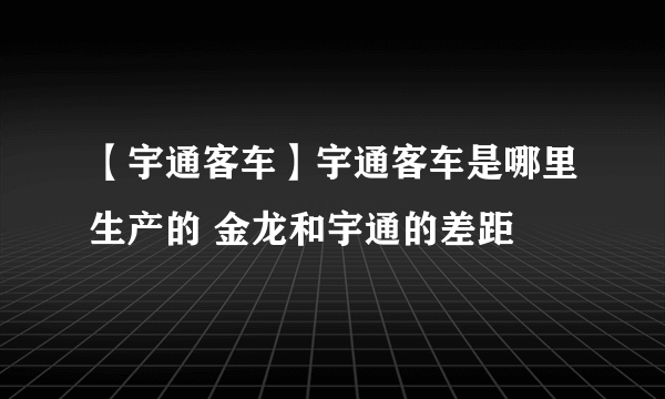 【宇通客车】宇通客车是哪里生产的 金龙和宇通的差距