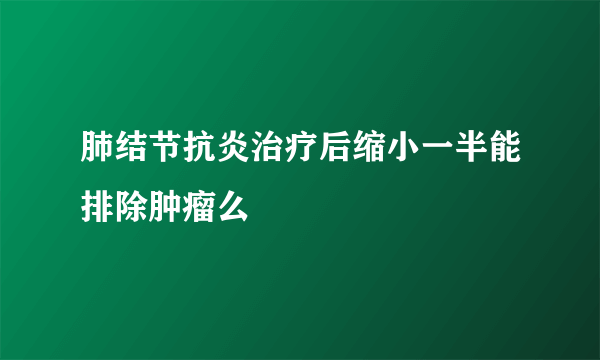 肺结节抗炎治疗后缩小一半能排除肿瘤么