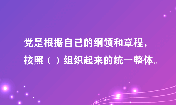 党是根据自己的纲领和章程，按照（）组织起来的统一整体。