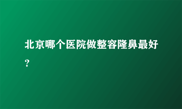 北京哪个医院做整容隆鼻最好？