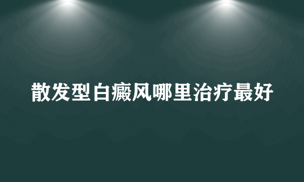 散发型白癜风哪里治疗最好