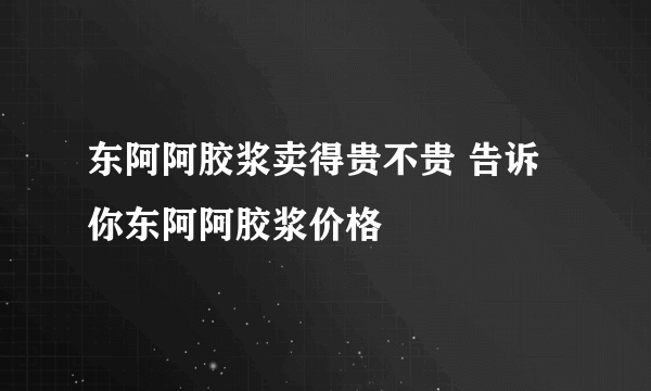 东阿阿胶浆卖得贵不贵 告诉你东阿阿胶浆价格