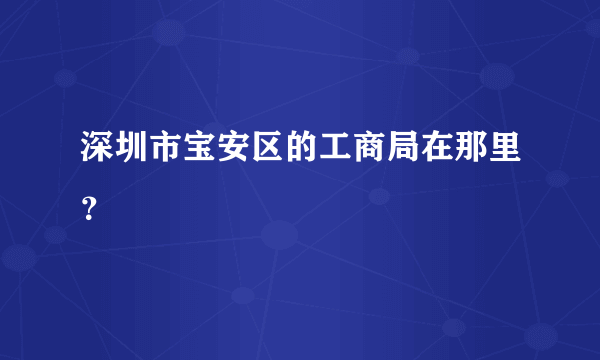 深圳市宝安区的工商局在那里？