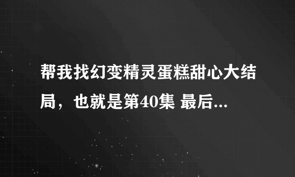 帮我找幻变精灵蛋糕甜心大结局，也就是第40集 最后的美味奇迹 ，帮我一下