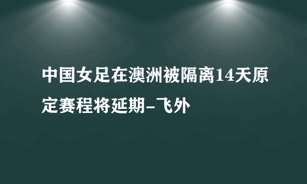 中国女足在澳洲被隔离14天原定赛程将延期-飞外