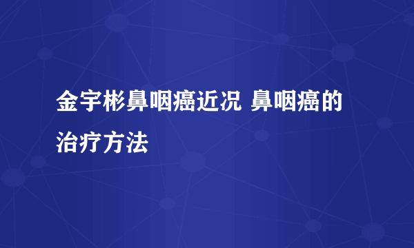 金宇彬鼻咽癌近况 鼻咽癌的治疗方法