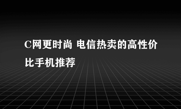 C网更时尚 电信热卖的高性价比手机推荐