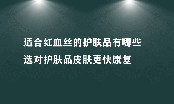 适合红血丝的护肤品有哪些 选对护肤品皮肤更快康复