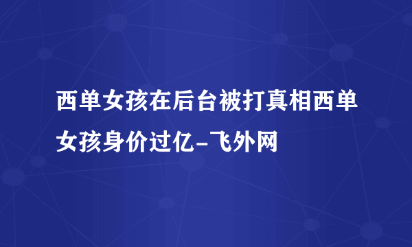 西单女孩在后台被打真相西单女孩身价过亿-飞外网