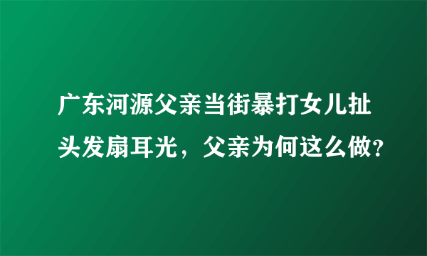 广东河源父亲当街暴打女儿扯头发扇耳光，父亲为何这么做？