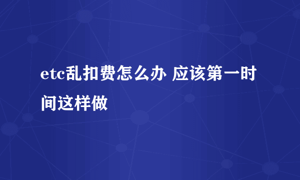 etc乱扣费怎么办 应该第一时间这样做