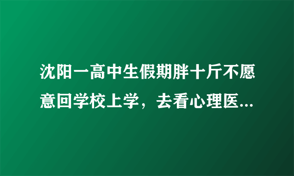 沈阳一高中生假期胖十斤不愿意回学校上学，去看心理医生，怎么看？