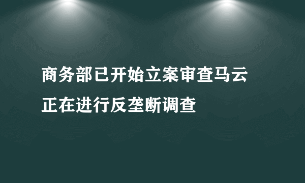 商务部已开始立案审查马云 正在进行反垄断调查