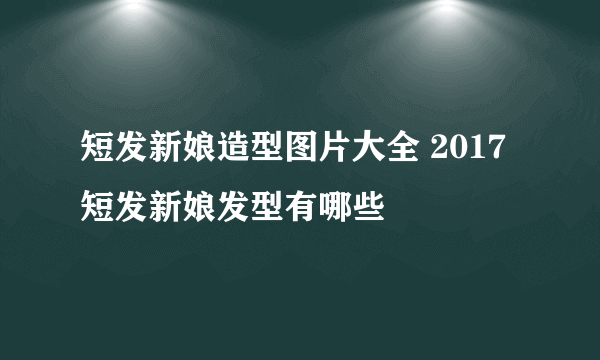 短发新娘造型图片大全 2017短发新娘发型有哪些